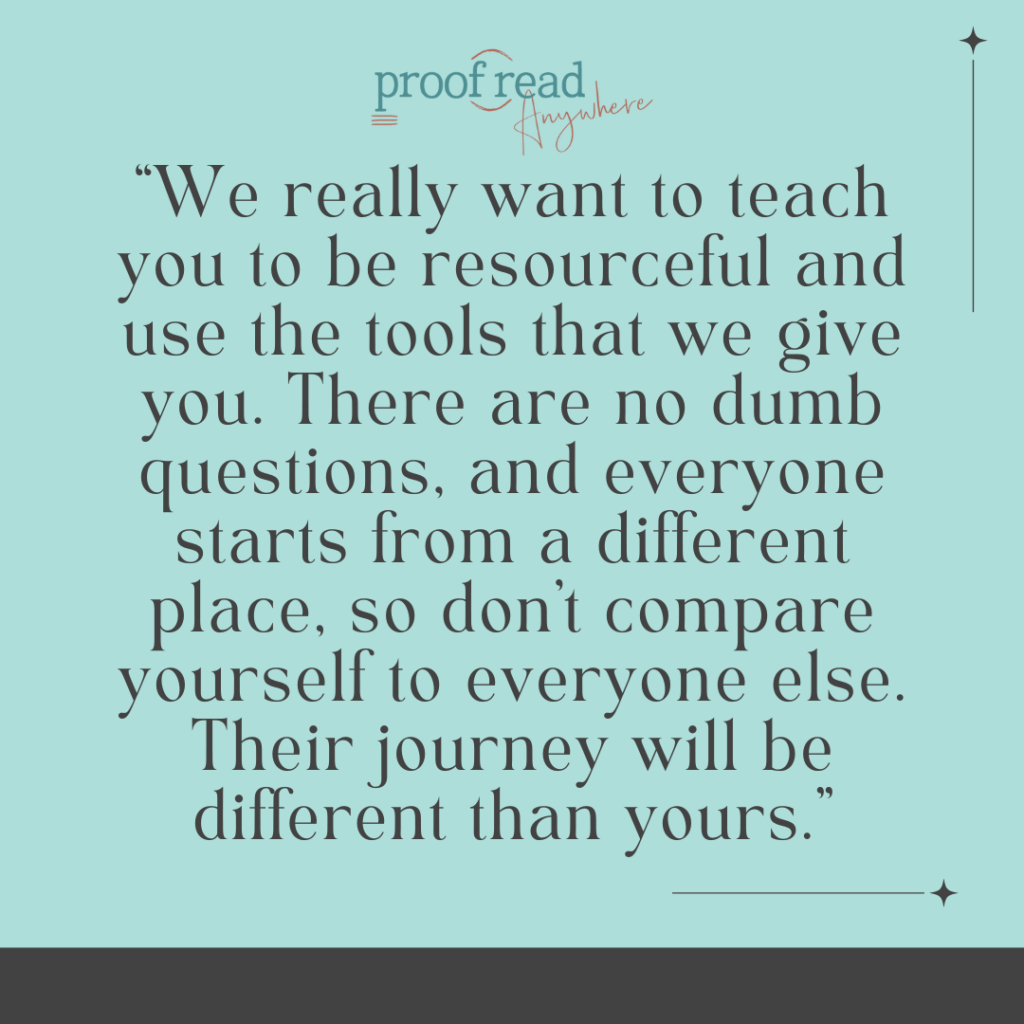 We really want to teach you to be resourceful and use the tools that we give you. There are no dumb questions and everyone starts from a different place so don't compare yourself to everyone else. Their journey will be different than yours. 